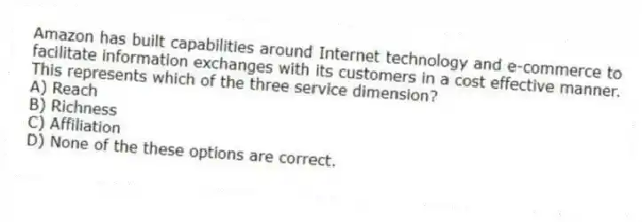 Amazon has built capabilities around Internet technology and e-commerce to facilitate information exchanges with its customers in a cost effective manner. This represents which of the three service dimension?
A) Reach
B) Richness
C) Affiliation
D) None of the these options are correct.