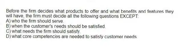 Before the firm decides what products to offer and what benefits and features they will have, the firm must decide all the following questions EXCEPT:
A) who the firm should serve.
B) when the customer's needs should be satisfied.
C) what needs the firm should satisfy.
D) what core competencies are needed to satisfy customer needs.