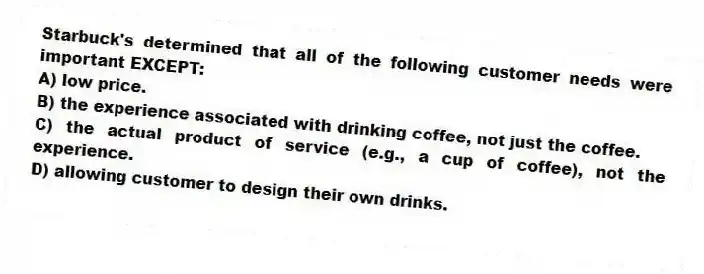 Starbuck's determined that all of the following customer needs were important EXCEPT:
A) low price.
B) the experience associated with drinking coffee, not just the coffee.
C) the actual product of service (e.g., a cup of coffee), not the experience.
D) allowing customer to design their own drinks.