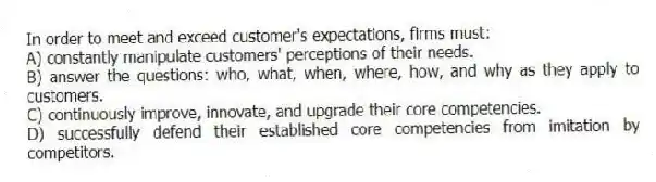 In order to meet and exceed customer's expectations, firms must:
A) constantly manipulate customers' perceptions of their needs.
B) answer the questions: who, what, when, where, how, and why as they apply to customers.
C) continuously improve, innovate, and upgrade their core competencies.
D) successfully defend their established core competencies from imitation by competitors.