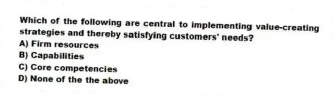 Which of the following are central to implementing value-creating strategies and thereby satisfying customers' needs?
A) Firm resources
B) Capabilities
C) Core competencies
D) None of the the above