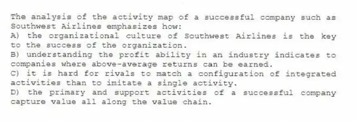 The analysis of the activity map of a successful company such as Southwest Airlines emphasizes how:
A) the organizational culture of Southwest Airlines is the key to the success of the organization.
B) understanding the profit ability in an industry indicates to companies where above-average returns can be earned.
C) it is hard for rivals to match a configuration of integrated activities than to imitate a single activity.
D) the primary and support activities of a successful company capture value all along the value chain.