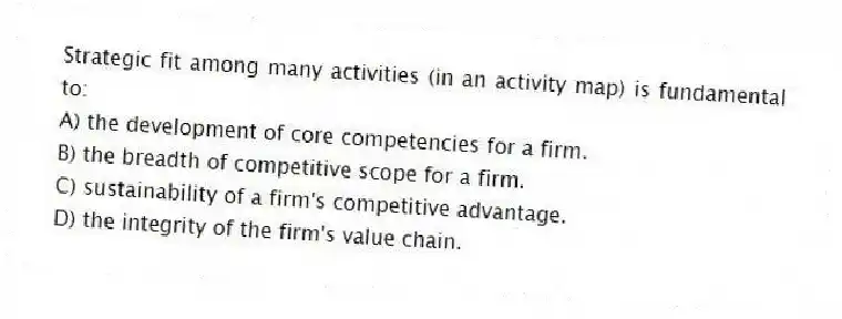 Strategic fit among many activities (in an activity map) is fundamental to:
A) the development of core competencies for a firm.
B) the breadth of competitive scope for a firm.
C) sustainability of a firm's competitive advantage.
D) the integrity of the firm's value chain.