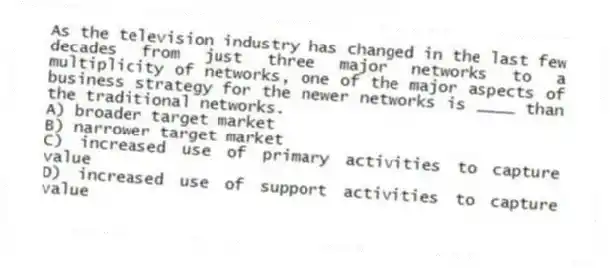 As the television industry has changed in the last few decades from just three major networks to a multiplicity of networks, one of the major aspects of business strategy for the newer networks is ____ than the traditional networks.
A) broader target market
B) narrower target market
C) increased use of primary activities to capture value
D) increased use of support activities to capture value