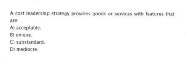 A cost leadership strategy provides goods or services with features that are:
A) acceptable.
B) unique.
C) substandard.
D) mediocre.