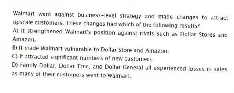 Walmart went against business-level strategy and made changes to attract upscale customers. These changes had which of the following results?
A) It strengthened Walmart's position against rivals such as Dollar Stores and Amazon.
B) It made Walmart vulnerable to Dollar Store and Amazon.
C) It attracted significant numbers of new customers.
D) Family Dollar, Dollar Tree, and Dollar General all experienced losses in sales as many of their customers went to Walmart.
