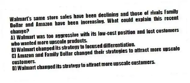 Walmart's same store sales have been declining and those of rivals Family Dollar and Amazon have been increasing. What could explain this recent change?
A) Walmart was too aggressive with its low-cost position and lost customers who wanted more upscale products.
B) Walmart changed its strategy to focused differentiation.
C) Amazon and Family Dollar changed their strategies to attract more upscale customers.
D) Walmart changed its strategy to attract more upscale customers.