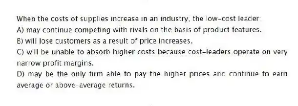 When the costs of supplies increase in an industry, the low-cost leader:
A) may continue competing with rivals on the basis of product features.
B) will lose customers as a result of price increases.
C) will be unable to absorb higher costs because cost-leaders operate on very narrow profit margins.
D) may be the only firm able to pay the higher prices and continue to earn average or above-average returns.