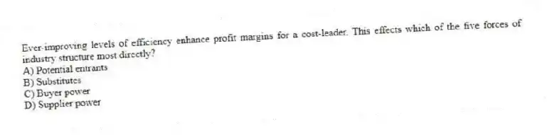 Ever-improving levels of efficiency enhance profit margins for a cost-leader. This effects which of the five forces of industry structure most directly?
A) Potential entrants
B) Substitutes
C) Buyer power
D) Supplier power