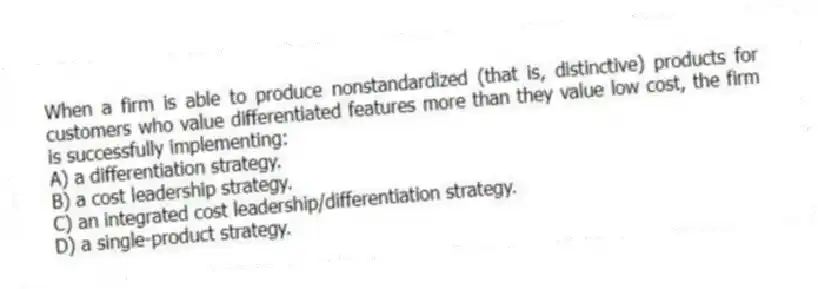 When a firm is able to produce nonstandardized (that is, distinctive) products for customers who value differentiated features more than they value low cost, the firm is successfully implementing:
A) a differentiation strategy.
B) a cost leadership strategy.
C) an integrated cost leadership/differentiation strategy.
D) a single-product strategy.