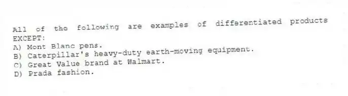 All of the following are examples of differentiated products EXCEPT:
A) Mont Blanc pens.
B) Caterpillar's heavy-duty earth-moving equipment.
C) Great Value brand at Walmart.
D) Prada fashion.