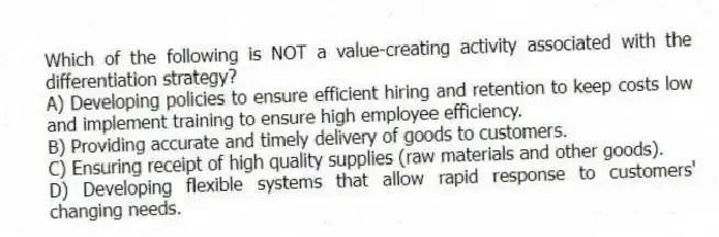 Which of the following is NOT a value-creating activity associated with the differentiation strategy?
A) Developing policies to ensure efficient hiring and retention to keep costs low and implement training to ensure high employee efficiency.
B) Providing accurate and timely delivery of goods to customers.
C) Ensuring receipt of high quality supplies (raw materials and other goods).
D) Developing flexible systems that allow rapid response to customers' changing needs.