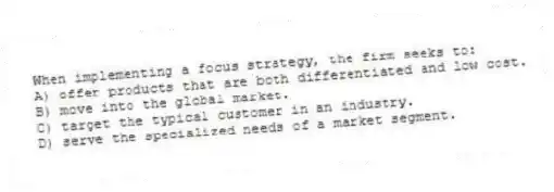 When implementing a focus strategy, the firm seeks to:
A) offer products that are both differentiated and low cost.
B) move into the global market.
C) target the typical customer in an industry.
D) serve the specialized needs of a market segment.