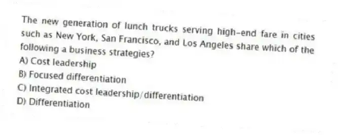 The new generation of lunch trucks serving high-end fare in cities such as New York, San Francisco, and Los Angeles share which of the following a business strategies?
A) Cost leadership
B) Focused differentiation
C) Integrated cost leadership/differentiation
D) Differentiation