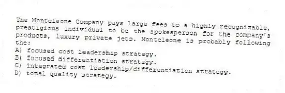 The Monteleone Company pays large fees to a highly recognizable, prestigious individual to be the spokesperson for the company's products, luxury private jets. Monteleone is probably following the:
A) focused cost leadership strategy.
B) focused differentiation strategy.
C) integrated cost leadership/differentiation strategy.
D) total quality strategy.