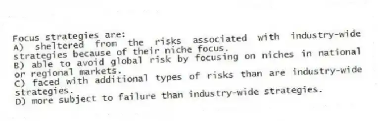 Focus strategies are:
A) sheltered from the risks associated with industry-wide strategies because of their niche focus.
B) able to avoid global risk by focusing on niches in national or regional markets.
C) faced with additional types of risks than are industry-wide strategies.
D) more subject to failure than industry-wide strategies.