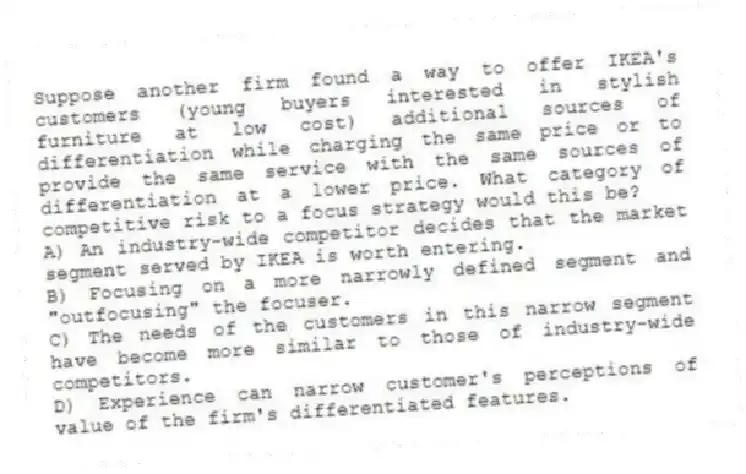 Suppose another firm found a way to offer IKEA's customers (young buyers interested in stylish furniture at low cost) additional sources of differentiation while charging the same price or to provide the same service with the same sources of differentiation at a lower price. What category of competitive risk to a focus strategy would this be?
A) An industry-wide competitor decides that the market segment served by IKEA is worth entering.
B) Focusing on a more narrowly defined segment and "outfocusing" the focuser.
C) The needs of the customers in this narrow segment have become more similar to those of industry-wide competitors.
D) Experience can narrow customer's perceptions of value of the firm's differentiated features.
