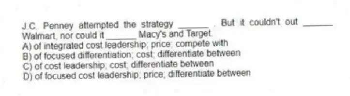 J.C. Penney attempted the strategy ______ . But it couldn't out ______ Walmart, nor could it ______ Macy's and Target.
A) of integrated cost leadership; price; compete with
B) of focused differentiation; cost; differentiate between
C) of cost leadership; cost; differentiate between
D) of focused cost leadership; price; differentiate between