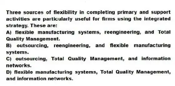 Three sources of flexibility in completing primary and support activities are particularly useful for firms using the integrated strategy. These are:
A) flexible manufacturing systems, reengineering, and Total Quality Management.
B) outsourcing, reengineering, and flexible manufacturing systems.
C) outsourcing, Total Quality Management, and information networks.
D) flexible manufacturing systems, Total Quality Management, and information networks.