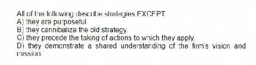 All of the following describe strategies EXCEPT:
A) they are purposeful.
B) they cannibalize the old strategy.
C) they precede the taking of actions to which they apply.
D) they demonstrate a shared understanding of the firm's vision and mission.