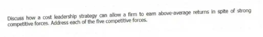 Discuss how a cost leadership strategy can allow a firm to earn above-average returns in spite of strong competitive forces. Address each of the five competitive forces.