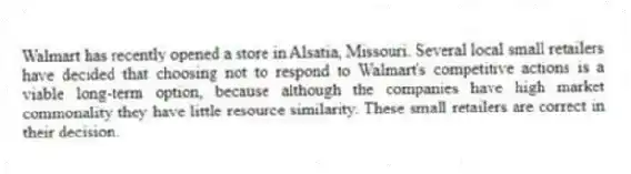 Walmart has recently opened a store in Alsatia, Missouri. Several local small retailers have decided that choosing not to respond to Walmart's competitive actions is a viable long-term option, because although the companies have high market commonality they have little resource similarity. These small retailers are correct in their decision.