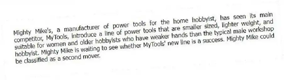 Mighty Mike's, a manufacturer of power tools for the home hobbyist, has seen its main competitor, MyTools, introduce a line of power tools that are smaller sized, lighter weight, and suitable for women and older hobbyists who have weaker hands than the typical male workshop hobbyist. Mighty Mike is waiting to see whether MyTools' new line is a success. Mighty Mike could be classified as a second mover.
