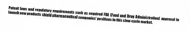 Patent laws and regulatory requirements such as required FDA (Food and Drug Administration) approval to launch new products shield pharmaceutical companies' positions in this slow-cycle market.