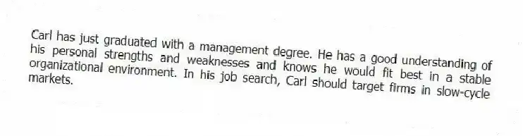 Carl has just graduated with a management degree. He has a good understanding of his personal strengths and weaknesses and knows he would fit best in a stable organizational environment. In his job search, Carl should target firms in slow-cycle markets.