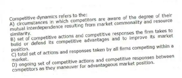 Competitive dynamics refers to the:
A) circumstances in which competitors are aware of the degree of their mutual interdependence resulting from market commonality and resource similarity.
B) set of competitive actions and competitive responses the firm takes to build or defend its competitive advantages and to improve its market position.
C) total set of actions and responses taken by all firms competing within a market.
D) ongoing set of competitive actions and competitive responses between competitors as they maneuver for advantageous market position.