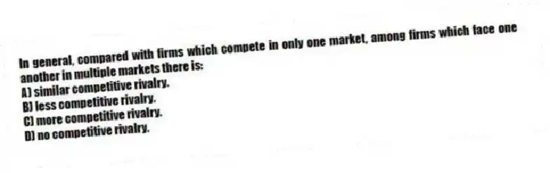 In general, compared with firms which compete in only one market, among firms which face one another in multiple markets there is:
A) similar competitive rivalry.
B) less competitive rivalry.
C) more competitive rivalry.
D) no competitive rivalry.