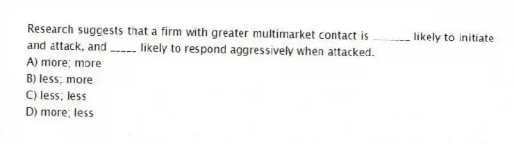 Research suggests that a firm with greater multimarket contact is _______ likely to initiate and attack, and _____ likely to respond aggressively when attacked.
A) more; more
B) less; more
C) less; less
D) more; less