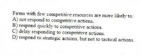 Firms with few competitive resources are more likely to:
A) not respond to competitive actions.
B) respond quickly to competitive actions.
C) delay responding to competitive actions.
D) respond to strategic actions, but not to tactical actions.