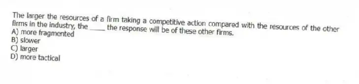 The larger the resources of a firm taking a competitive action compared with the resources of the other firms in the industry, the ____ the response will be of these other firms.
A) more fragmented
B) slower
C) larger
D) more tactical