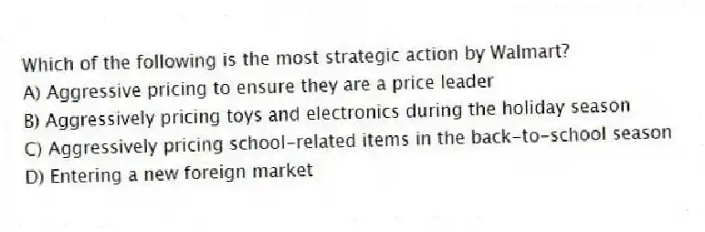 Which of the following is the most strategic action by Walmart?
A) Aggressive pricing to ensure they are a price leader
B) Aggressively pricing toys and electronics during the holiday season
C) Aggressively pricing school-related items in the back-to-school season
D) Entering a new foreign market