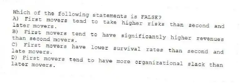 Which of the following statements is FALSE?
A) First movers tend to take higher risks than second and later movers.
B) First movers tend to have significantly higher revenues than second movers.
C) First movers have lower survival rates than second and late movers.
D) First movers tend to have more organizational slack than later movers.