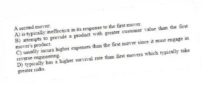 A second mover:
A) is typically ineffective in its response to the first mover.
B) attempts to provide a product with greater customer value than the first mover's product.
C) usually incurs higher expenses than the first mover since it must engage in reverse engineering.
D) typically has a higher survival rate than first movers which typically take greater risks.