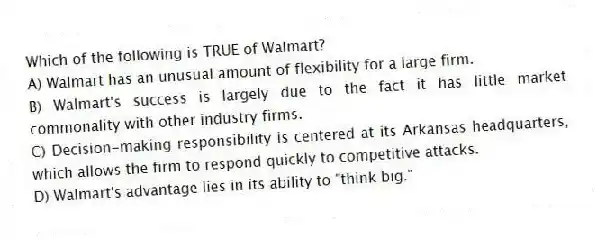 Which of the following is TRUE of Walmart?
A) Walmart has an unusual amount of flexibility for a large firm.
B) Walmart's success is largely due to the fact it has little market commonality with other industry firms.
C) Decision-making responsibility is centered at its Arkansas headquarters, which allows the firm to respond quickly to competitive attacks.
D) Walmart's advantage lies in its ability to "think big."