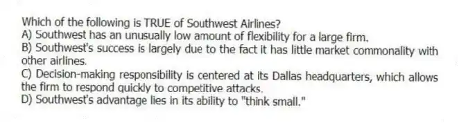 Which of the following is TRUE of Southwest Airlines?
A) Southwest has an unusually low amount of flexibility for a large firm.
B) Southwest's success is largely due to the fact it has little market commonality with other airlines.
C) Decision-making responsibility is centered at its Dallas headquarters, which allows the firm to respond quickly to competitive attacks.
D) Southwest's advantage lies in its ability to "think small."