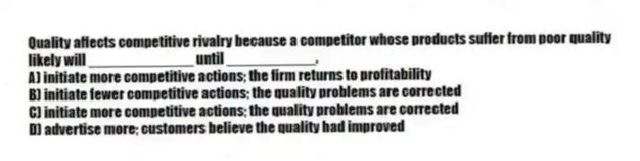 Quality affects competitive rivalry because a competitor whose products suffer from poor quality likely will _____________ until ___________.
A) initiate more competitive actions; the firm returns to profitability
B) initiate fewer competitive actions; the quality problems are corrected
C) initiate more competitive actions; the quality problems are corrected
D) advertise more; customers believe the quality had improved