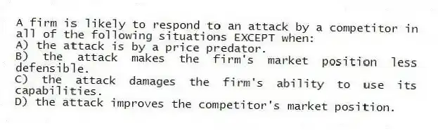 A firm is likely to respond to an attack by a competitor in all of the following situations EXCEPT when:
A) the attack is by a price predator.
B) the attack makes the firm's market position less defensible.
C) the attack damages the firm's ability to use its capabilities.
D) the attack improves the competitor's market position.