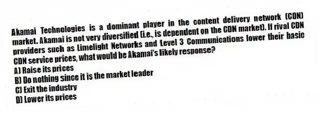 Akamai Technologies is a dominant player in the content delivery network (CDN) market. Akamai is not very diversified (i.e., is dependent on the CDN market). If rival CDN providers such as Limelight Networks and Level 3 Communications lower their basic CDN service prices, what would be Akamai's likely response?
A) Raise its prices
B) Do nothing since it is the market leader
C) Exit the industry
D) Lower its prices