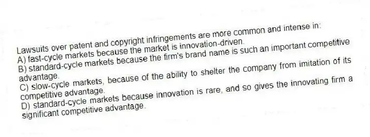 Lawsuits over patent and copyright infringements are more common and intense in:
A) fast-cycle markets because the market is innovation-driven.
B) standard-cycle markets because the firm's brand name is such an important competitive advantage.
C) slow-cycle markets, because of the ability to shelter the company from imitation of its competitive advantage.
D) standard-cycle markets because innovation is rare, and so gives the innovating firm a significant competitive advantage.