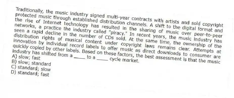 Traditionally, the music industry signed multi-year contracts with artists and sold copyright protected music through established distribution channels. A shift to the digital format and the rise of Internet technology has resulted in the sharing of music over peer-to-peer networks, a practice the industry called "piracy." In recent years, the music industry has seen a rapid decline in the number of CDs sold. At the same time, the ownership of the distribution rights of musical content under copyright laws remains clear. Attempts at innovation by individual record labels to offer music as direct downloads to consumer are quickly copied by other labels. Based on these factors, the best assessment is that the music industry has shifted from a ____ to a ____ cycle market.
A) slow; fast
B) slow; standard
C) standard; slow
D) standard; fast