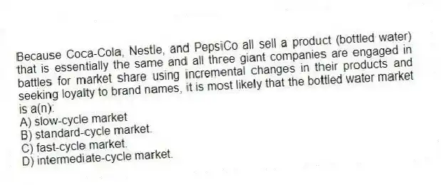 Because Coca-Cola, Nestle, and PepsiCo all sell a product (bottled water) that is essentially the same and all three giant companies are engaged in battles for market share using incremental changes in their products and seeking loyalty to brand names, it is most likely that the bottled water market is a(n):
A) slow-cycle market
B) standard-cycle market.
C) fast-cycle market.
D) intermediate-cycle market.