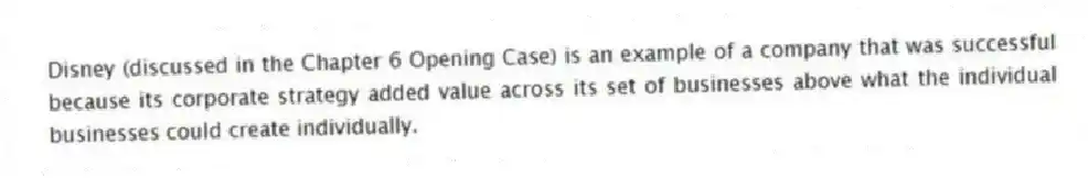 Disney (discussed in the Chapter 6 Opening Case) is an example of a company that was successful because its corporate strategy added value across its set of businesses above what the individual businesses could create individually.