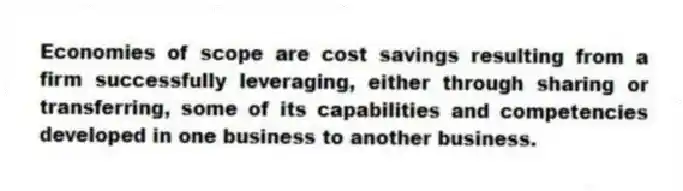 Economies of scope are cost savings resulting from a firm successfully leveraging, either through sharing or transferring, some of its capabilities and competencies developed in one business to another business.