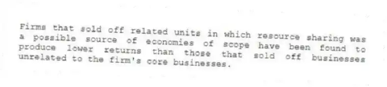 Firms that sold off related units in which resource sharing was a possible source of economies of scope have been found to produce lower returns than those that sold off businesses unrelated to the firm's core businesses.