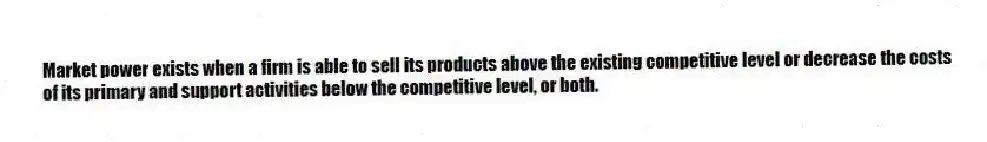 Market power exists when a firm is able to sell its products above the existing competitive level or decrease the costs of its primary and support activities below the competitive level, or both.