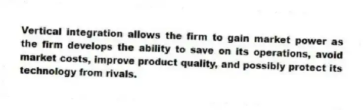 Vertical integration allows the firm to gain market power as the firm develops the ability to save on its operations, avoid market costs, improve product quality, and possibly protect its technology from rivals.